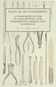 Title: Manual of Taxidermy - A Complete Guide in Collecting and Preserving Birds and Mammals, Author: C. J. Maynard