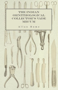 Title: The Indian Ornithological Collector's Vade Mecum - Containing Brief Practical Instructions for Collecting, Preserving, Packing, and Keeping Specimens of Birds, Eggs, Nests, Feathers and Skeletons, Author: Allan Hume