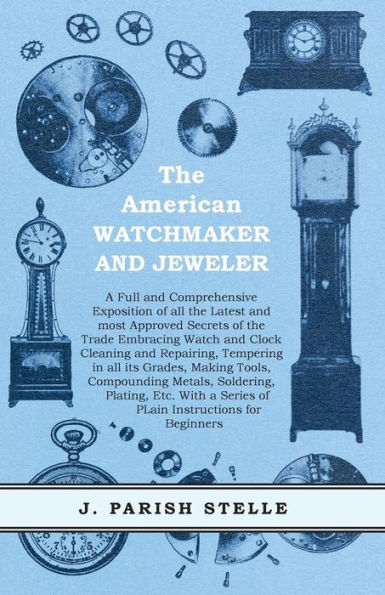 The American Watchmaker and Jeweler - A Full and Comprehensive Exposition of all the Latest and most Approved Secrets of the Trade Embracing Watch and Clock Cleaning and Repairing: Tempering in all its Grades, Making Tools, Compounding Metals, Soldering,