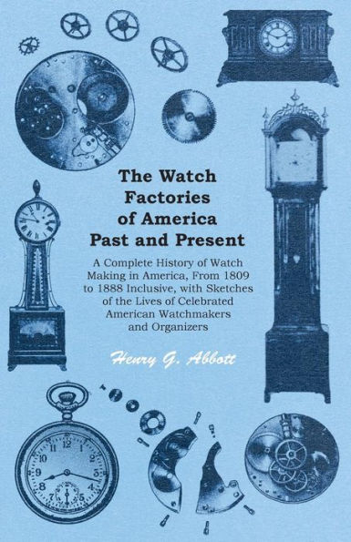The Watch Factories of America Past and Present -: A Complete History of Watch Making in America, From 1809 to 1888 Inclusive, with Sketches of the Lives of Celebrated American Watchmakers and Organizers