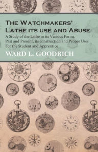 Title: The Watchmakers' Lathe - Its use and Abuse - A Study of the Lathe in its Various Forms, Past and Present, its construction and Proper Uses. For the Student and Apprentice, Author: Ward L. Goodrich