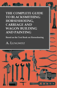 Title: The Complete Guide to Blacksmithing Horseshoeing, Carriage and Wagon Building and Painting - Based on the Text Book on Horseshoeing, Author: A. Lungwitz