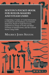 Title: Sexton's Pocket-Book for Boiler-Makers and Steam Users: Comprising a Variety of Useful Information for Employer and Workmen, Government Inspectors, Board of Trade Surveyors, Engineers in Charge of Works and Ships, Foreman of Manufactories, and the General, Author: Maurice John Sexton