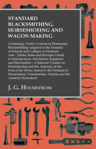 Title: Standard Blacksmithing, Horseshoeing and Wagon Making: Containing: Twelve Lessons in Elementary Blacksmithing Adapted to the Demand of Schools and Colleges of Mechanic Arts: Tables, Rules and Receipts Useful to Manufactures, Machinists, Engineers and Blac, Author: J. G. Holmstrom