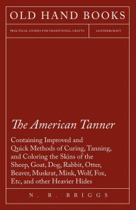 Title: The American Tanner - Containing Improved and Quick Methods of Curing, Tanning, and Coloring the Skins of the Sheep, Goat, Dog, Rabbit, Otter, Beaver, Muskrat, Mink, Wolf, Fox, Etc, and other Heavier Hides: Including a Plain Description of the Necessary U, Author: N. R. Briggs