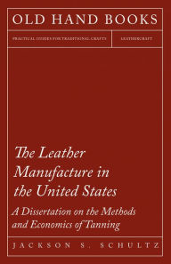 Title: The Leather Manufacture in the United States - A Dissertation on the Methods and Economics of Tanning, Author: Jackson S. Schultz