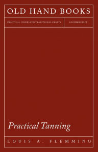 Title: Practical Tanning - A Handbook of Modern Processes, Receipts, and Suggestions for the Treatment of Hides, Skins, and Pelts of Every Description - Including Various Patents Relating to Tanning, with Specifications, Author: Louis A. Flemming