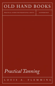 Title: Practical Tanning: A Handbook of Modern Processes, Receipts, and Suggestions for the Treatment of Hides, Skins, and Pelts of Every Description - Including Various Patents Relating to Tanning, with Specifications, Author: Louis A. Flemming