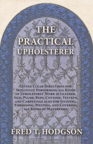 Title: The Practical Upholsterer Giving Clear Directions for Skillfully Performing all Kinds of Upholsteres' Work: Leather, Silk, Plush, Reps, Cottons, Velvets, and Carpetings also for Stuffing, Embossing, Welting, and Covering all Kinds of Mattresses, Author: Fred T. Hodgson