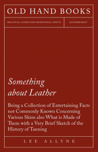 Title: Something about Leather - Being a Collection of Entertaining Facts not Commonly Known Concerning Various Skins also what is made of them with a very brief Sketch of the History of Tanning, Author: Lee Allyne