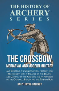 Title: The Crossbow - Mediaeval and Modern Military and Sporting it's Construction, History, and Management: With a Treatise on the Balista and Catapult of the Ancients and an Appendix on the Catapult, Balista and the Turkish Bow, Author: Ralph Payne-Gallwey