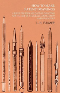 Title: How to Make Patent Drawings - A Brief Treatise on Patent Drafting for the Use of Students, Draftsmen and Inventors, Author: L. H. Fulmer