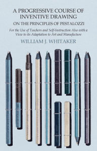 Title: A Progressive Course of Inventive Drawing on the Principles of Pestalozzi - For the Use of Teachers and Self-Instruction Also with a View to its Adaptation to Art and Manufacture, Author: William J. Whitaker