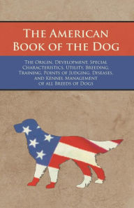 Title: The American Book of the Dog - The Origin, Development, Special Characteristics, Utility, Breeding, Training, Points of Judging, Diseases, and Kennel Management of all Breeds of Dogs, Author: Various Authors