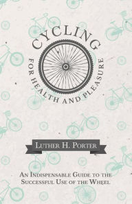 Title: Cycling for Health and Pleasure - An Indispensable Guide to the Successful Use of the Wheel, Author: Luther H. Porter