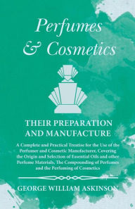 Title: Perfumes and Cosmetics their Preparation and Manufacture: A Complete and Practical Treatise for the Use of the Perfumer and Cosmetic Manufacturer, Covering the Origin and Selection of Essential Oils and other Perfume Materials, The Compounding of Perfumes, Author: George William Askinson