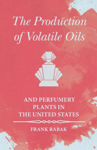 Title: The Production of Volatile Oils and Perfumery Plants in the United States, Author: Frank Rabak