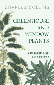 Title: Greenhouse and Window Plants - A Primer for Amateurs, Author: Charles Collins