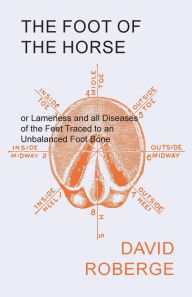 Title: The Foot of the Horse or Lameness and all Diseases of the Feet Traced to an Unbalanced Foot Bone, Author: David Roberge