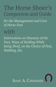 Title: The Horse Shoer's Companion and Guide for the Management and Cure of Horse Feet with Instructions on Diseases of the Feet, Ways of Holding While being Shod, on the Choice of Feet, Stabling, Etc., Author: Isaac A. Cavanagh