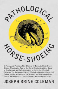 Title: Pathological Horse-Shoeing: A Theory and Practice of the Shoeing of Horses by Which Every Disease Affecting the Foot of the Horse May be Absolutely Cured or Ameliorated, and Defective Action of the Limbs Effectively Corrected, Author: Joseph Brine Coleman