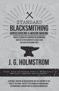 Title: Standard Blacksmithing, Horseshoeing and Wagon Making - Twelve Lessons in Elementary Blacksmithing, Adapted to the Demand of Schools and Colleges of Mechanic Arts: Tables, Rules and Receipts Useful to Manufacturers, Machinists, Engineers and Blacksmiths -, Author: J. G. Holmstrom