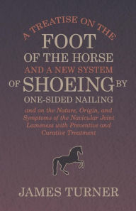 Title: A Treatise on the Foot of the Horse and a New System of Shoeing by One-Sided Nailing, and on the Nature, Origin, and Symptoms of the Navicular Joint Lameness with Preventive and Curative Treatment, Author: James Turner