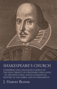 Title: Shakespeare's Church, Otherwise the Collegiate Church of the Holy Trinity of Stratford-Upon-Avon - An Architectural and Ecclesiastical History of the Fabric and its Ornaments, Author: J. Harvey Bloom