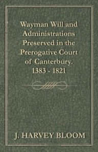 Title: Wayman Will and Administrations Preserved in the Prerogative Court of Canterbury - 1383 - 1821, Author: J. Harvey Bloom