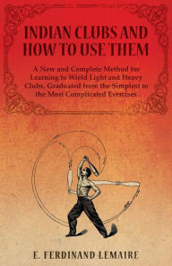 Title: Indian Clubs and How to Use Them - A New and Complete Method for Learning to Wield Light and Heavy Clubs, Graduated from the Simplest to the Most Complicated Exercises, Author: Lemaire Ferdinand