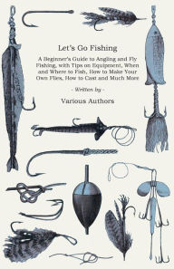 Title: Let's Go Fishing - A Beginner's Guide to Angling and Fly Fishing, with Tips on Equipment, When and Where to Fish, How to Make Your Own Flies, How to Cast and Much More, Author: Various