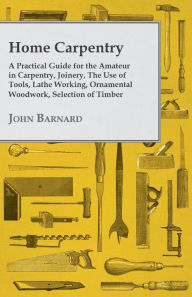 Title: Home Carpentry - A Practical Guide for the Amateur in Carpentry, Joinery, the Use of Tools, Lathe Working, Ornamental Woodwork, Selection of Timber, Etc., Author: John Barnard
