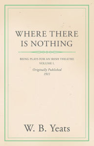 Title: Where There is Nothing: Being Plays for an Irish Theatre - Volume I., Author: William Butler Yeats