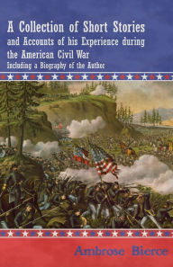 Title: A Collection of Short Stories and Accounts of his Experience during the American Civil War - Including a Biography of the Author, Author: Ambrose Bierce