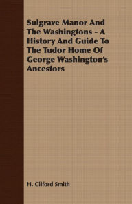 Title: Sulgrave Manor And The Washingtons - A History And Guide To The Tudor Home Of George Washington's Ancestors, Author: H. Cliford Smith