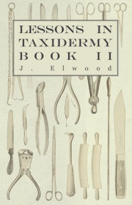 Title: Lessons In Taxidermy - A Comprehensive Treatise On Collecting And Preserving All Subjects Of Natural History - Book II., Author: J. Elwood