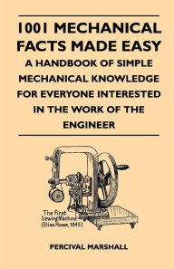 Title: 1001 Mechanical Facts Made Easy - A Handbook Of Simple Mechanical Knowledge For Everyone Interested In The Work Of The Engineer, Author: Percival Marshall
