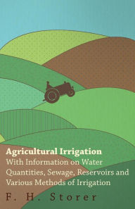 Title: Agricultural Irrigation - With Information on Water Quantities, Sewage, Reservoirs and Various Methods of Irrigation, Author: F. H. Storer