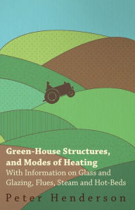 Title: Green-House Structures, and Modes of Heating - With Information on Glass and Glazing, Flues, Steam and Hot-Beds, Author: Peter Henderson