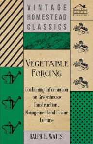 Title: Vegetable Forcing - Containing Information on Greenhouse Construction, Management and Frame Culture, Author: Ralph L. Watts