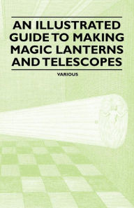Title: An Illustrated Guide to Making Magic Lanterns and Telescopes, Author: Various