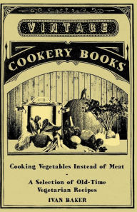 Title: Cooking Vegetables Instead of Meat - A Selection of Old-Time Vegetarian Recipes, Author: Ivan Baker