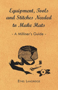 Title: Equipment, Tools and Stitches Needed to Make Hats - A Milliner's Guide, Author: Ethel Langridge