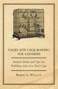 Title: Cages and Cage-Making for Canaries - Helpful Hints and Tips for Building your own Bird Cage, Author: Robert L. Wallace