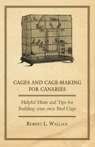 Title: Cages and Cage-Making for Canaries - Helpful Hints and tips for Building your own Bird Cage, Author: Robert L. Wallace