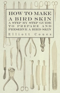 Title: How to Make a Bird Skin - A Step by Step Guide to Prepare and Preserve a Bird Skin, Author: Elliott Coues