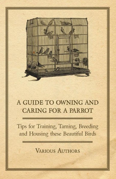 A Guide to Owning and Caring for a Parrot - Tips for Training, Taming, Breeding and Housing these Beautiful Birds