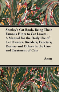 Title: Sherley's Cat Book, Being Their Famous Hints to Cat Lovers - A Manual for the Daily Use of Cat Owners, Breeders, Fanciers, Dealers and Others in the Care and Treatment of Cats, Author: Anon
