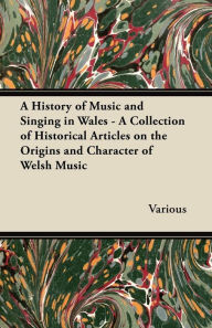 Title: A History of Music and Singing in Wales - A Collection of Historical Articles on the Origins and Character of Welsh Music, Author: Various