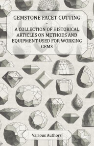 Title: Gemstone Facet Cutting - A Collection of Historical Articles on Methods and Equipment Used for Working Gems, Author: Various
